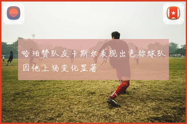 哈珀赞队友卡斯尔表现出色称球队因他上场变化显著