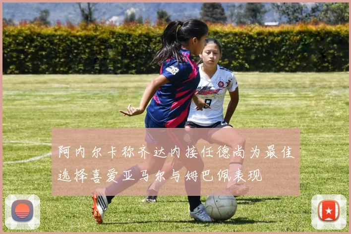 阿内尔卡称齐达内接任德尚为最佳选择喜爱亚马尔与姆巴佩表现