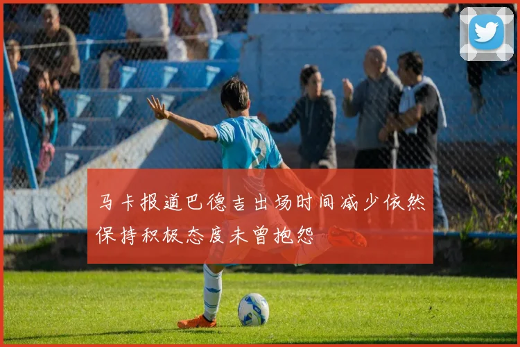 马卡报道巴德吉出场时间减少依然保持积极态度未曾抱怨