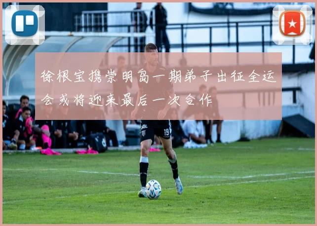 徐根宝携崇明岛一期弟子出征全运会或将迎来最后一次合作
