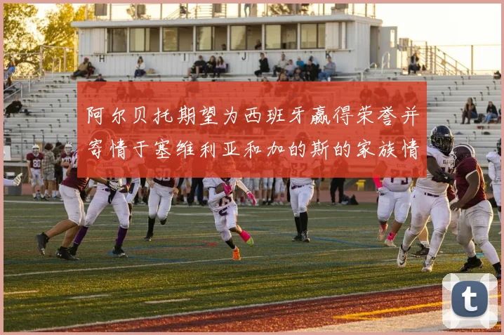 阿尔贝托期望为西班牙赢得荣誉并寄情于塞维利亚和加的斯的家族情怀