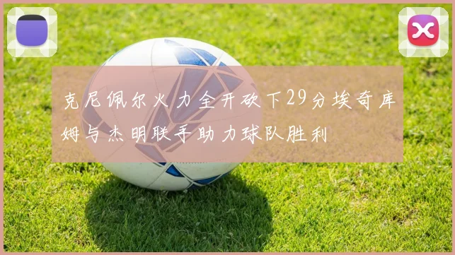 克尼佩尔火力全开砍下29分埃奇库姆与杰明联手助力球队胜利