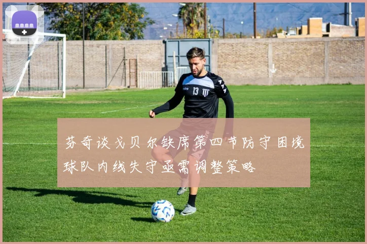 芬奇谈戈贝尔缺席第四节防守困境球队内线失守亟需调整策略