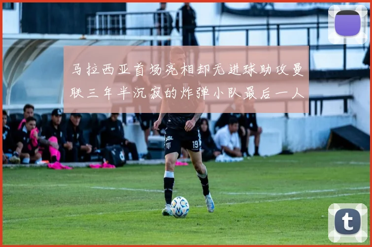 马拉西亚首场亮相却无进球助攻曼联三年半沉寂的炸弹小队最后一人