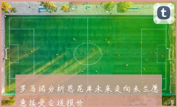 罗马诺分析恩昆库未来走向米兰愿意接受合适报价