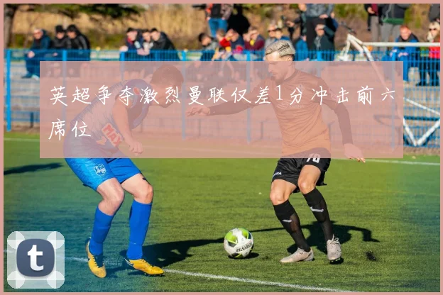 英超争夺激烈曼联仅差1分冲击前六席位