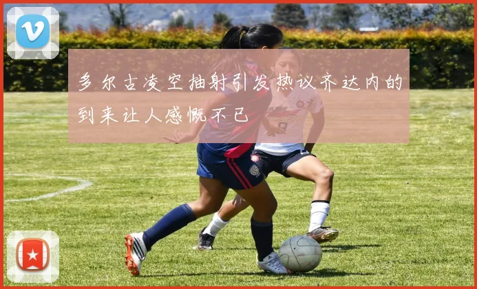 多尔古凌空抽射引发热议齐达内的到来让人感慨不已