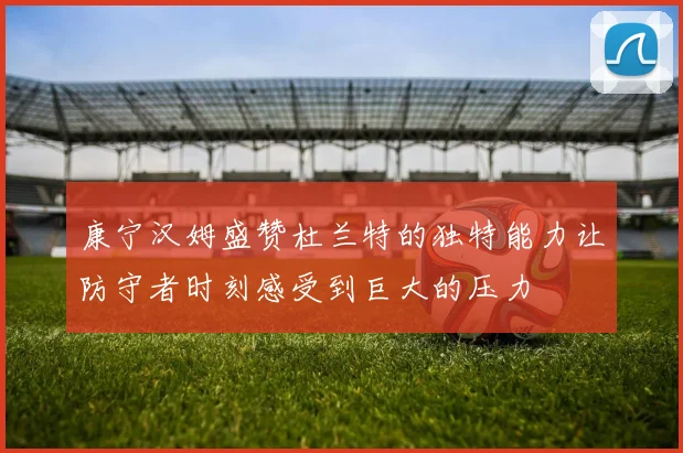 康宁汉姆盛赞杜兰特的独特能力让防守者时刻感受到巨大的压力