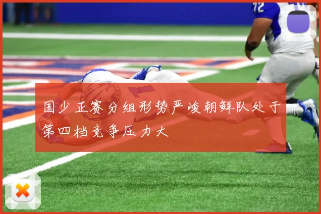 国少正赛分组形势严峻朝鲜队处于第四档竞争压力大