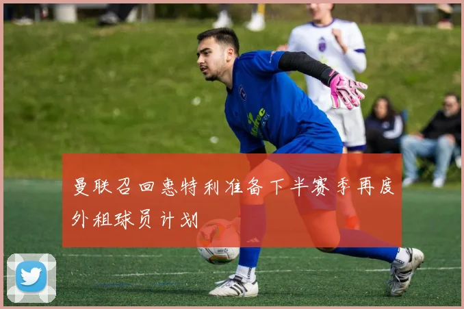 曼联召回惠特利准备下半赛季再度外租球员计划