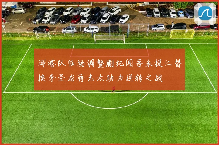 海港队临场调整蒯纪闻吾米提江替换李圣龙蒋光太助力逆转之战