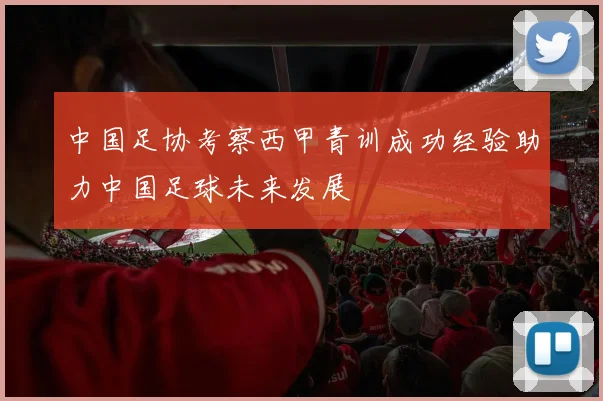 中国足协考察西甲青训成功经验助力中国足球未来发展