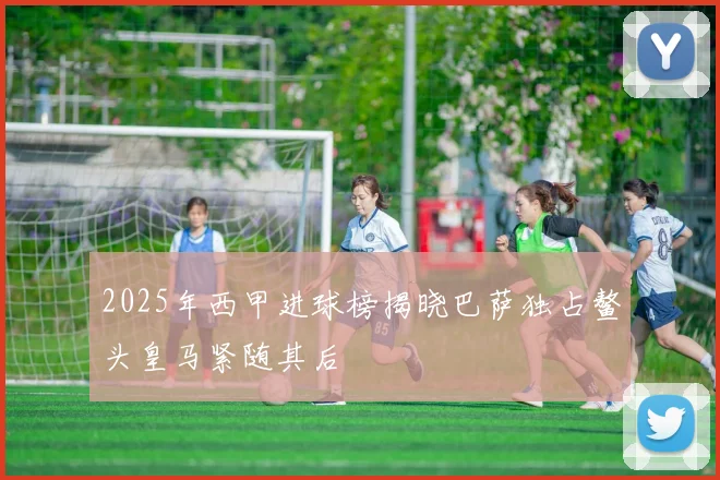 2025年西甲进球榜揭晓巴萨独占鳌头皇马紧随其后