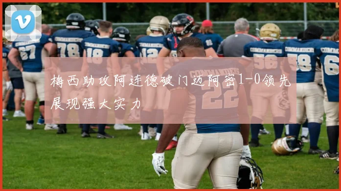 梅西助攻阿连德破门迈阿密1-0领先展现强大实力