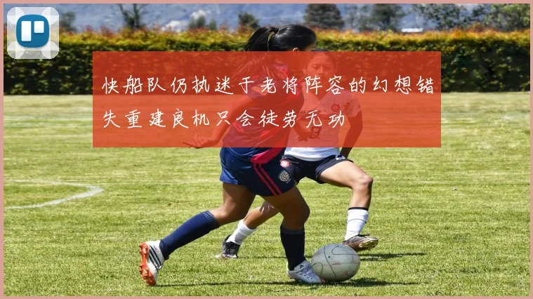 快船队仍执迷于老将阵容的幻想错失重建良机只会徒劳无功