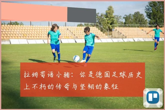 拉姆寄语小猪：你是德国足球历史上不朽的传奇与坚韧的象征