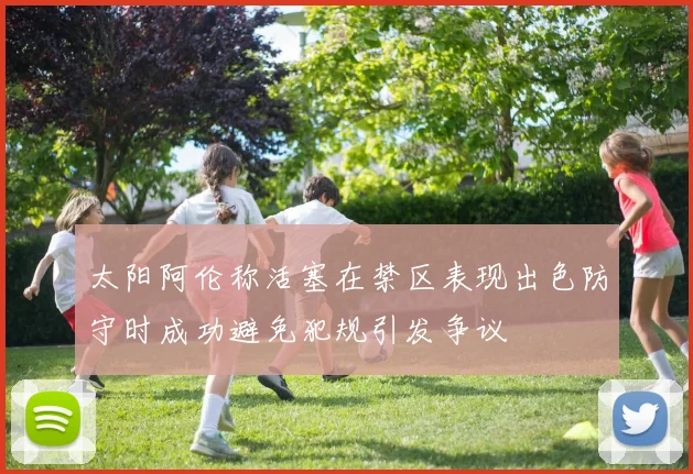 太阳阿伦称活塞在禁区表现出色防守时成功避免犯规引发争议