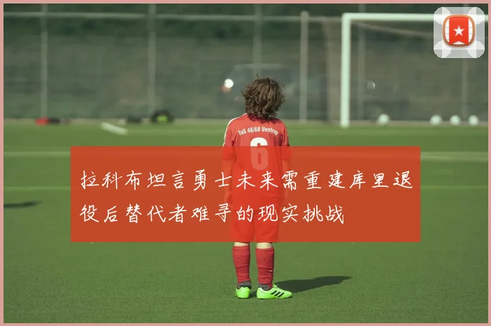 拉科布坦言勇士未来需重建库里退役后替代者难寻的现实挑战