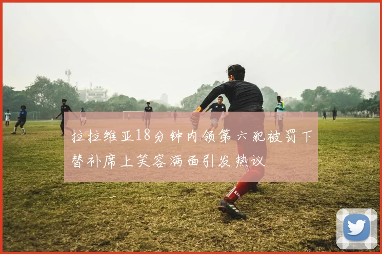 拉拉维亚18分钟内领第六犯被罚下替补席上笑容满面引发热议